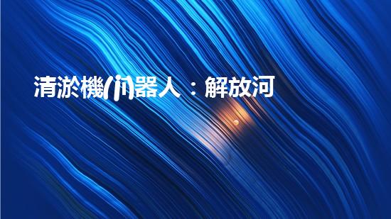 清淤機(jī)器人：解放河道，重塑自然秩序！